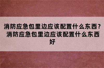 消防应急包里边应该配置什么东西？ 消防应急包里边应该配置什么东西好